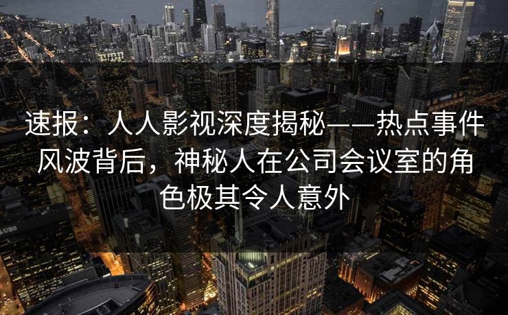 速报：人人影视深度揭秘——热点事件风波背后，神秘人在公司会议室的角色极其令人意外