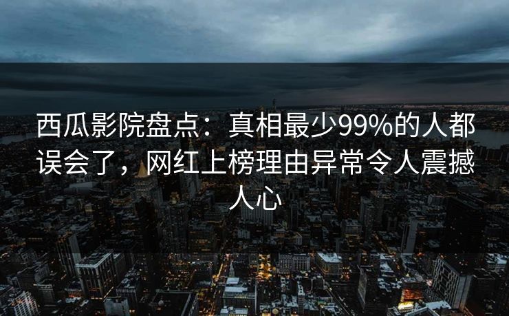 西瓜影院盘点：真相最少99%的人都误会了，网红上榜理由异常令人震撼人心