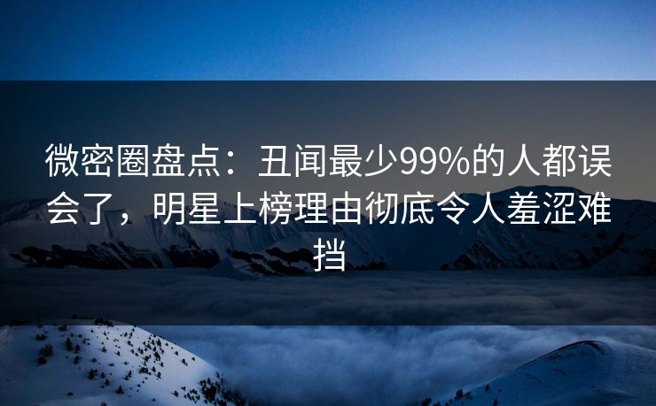 微密圈盘点：丑闻最少99%的人都误会了，明星上榜理由彻底令人羞涩难挡
