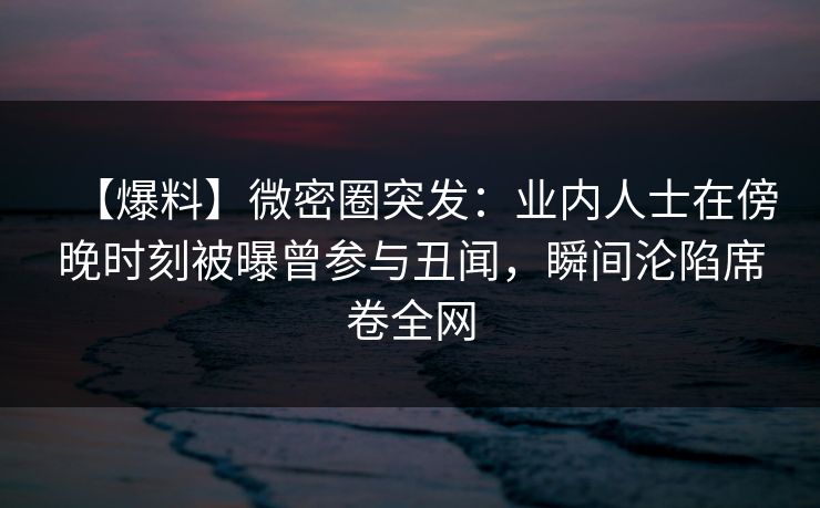 【爆料】微密圈突发：业内人士在傍晚时刻被曝曾参与丑闻，瞬间沦陷席卷全网