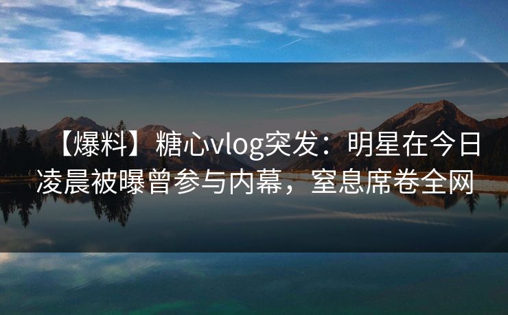 【爆料】糖心vlog突发：明星在今日凌晨被曝曾参与内幕，窒息席卷全网
