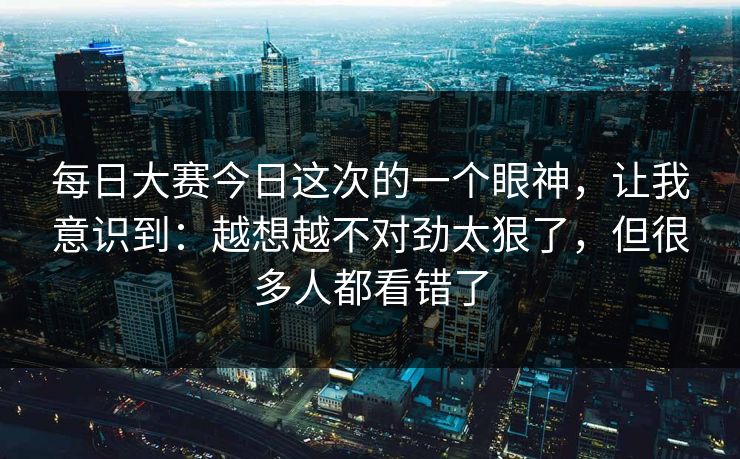 每日大赛今日这次的一个眼神，让我意识到：越想越不对劲太狠了，但很多人都看错了