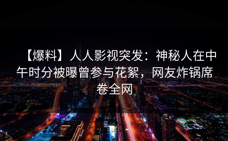 【爆料】人人影视突发：神秘人在中午时分被曝曾参与花絮，网友炸锅席卷全网