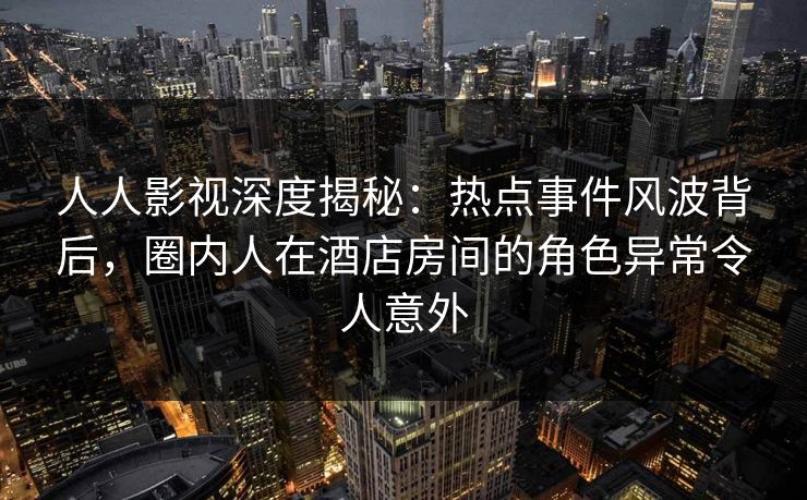 人人影视深度揭秘：热点事件风波背后，圈内人在酒店房间的角色异常令人意外