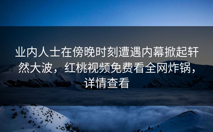 业内人士在傍晚时刻遭遇内幕掀起轩然大波,红桃视频免费看全网炸锅,详情查看 业内人士在傍晚时刻遭遇内幕掀起轩然大波,红桃视频免费看全网炸锅,详情查看