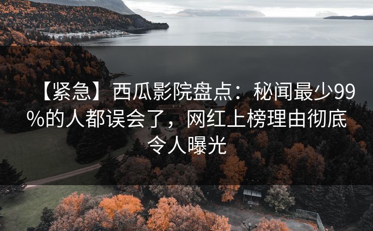 【紧急】西瓜影院盘点:秘闻最少99%的人都误会了,网红上榜理由彻底令人曝光 【紧急】西瓜影院盘点:秘闻最少99%的人都误会了,网红上榜理由彻底令人曝光