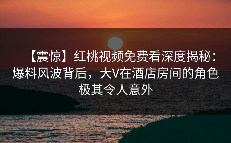 【震惊】红桃视频免费看深度揭秘：爆料风波背后，大V在酒店房间的角色极其令人意外