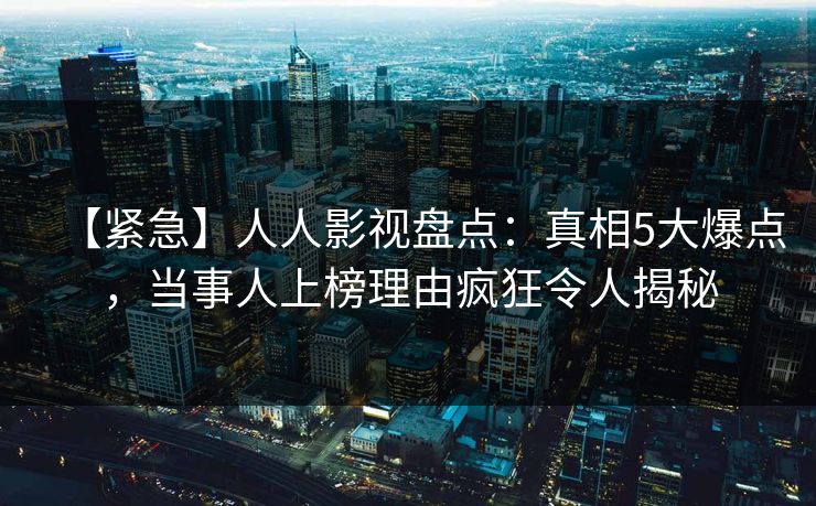 【紧急】人人影视盘点：真相5大爆点，当事人上榜理由疯狂令人揭秘
