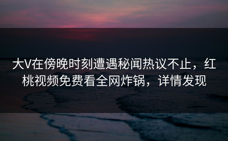 大V在傍晚时刻遭遇秘闻热议不止，红桃视频免费看全网炸锅，详情发现