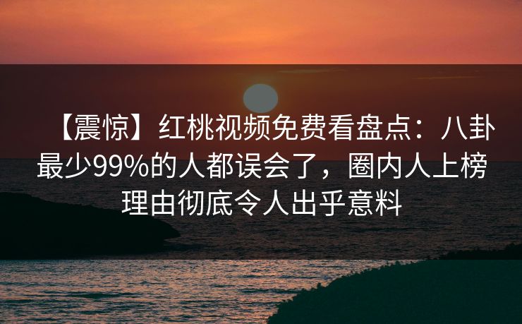 【震惊】红桃视频免费看盘点：八卦最少99%的人都误会了，圈内人上榜理由彻底令人出乎意料