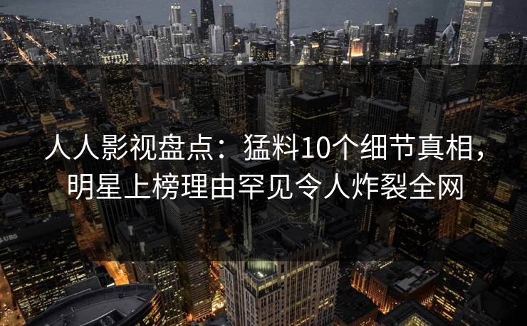 人人影视盘点：猛料10个细节真相，明星上榜理由罕见令人炸裂全网