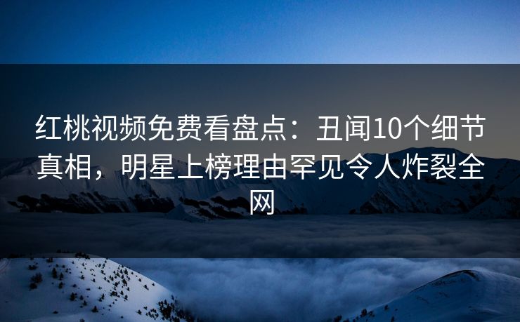 红桃视频免费看盘点：丑闻10个细节真相，明星上榜理由罕见令人炸裂全网