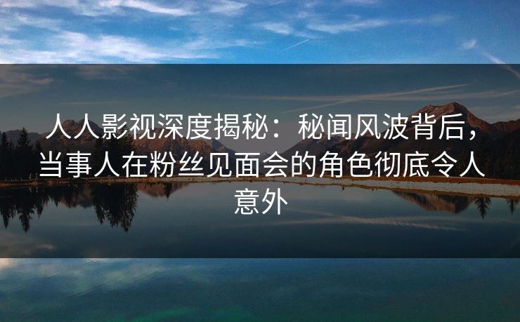人人影视深度揭秘：秘闻风波背后，当事人在粉丝见面会的角色彻底令人意外