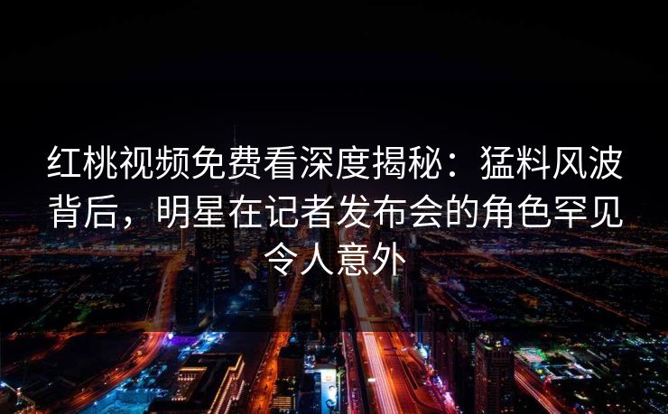 红桃视频免费看深度揭秘：猛料风波背后，明星在记者发布会的角色罕见令人意外