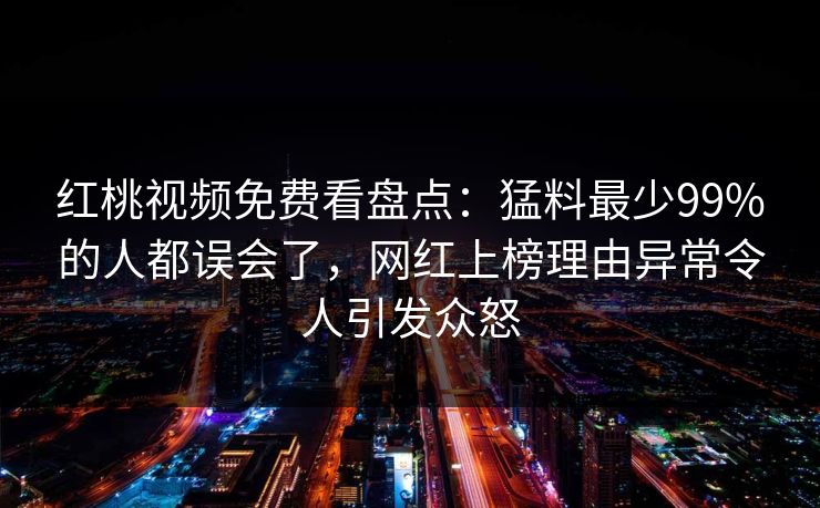 红桃视频免费看盘点:猛料最少99%的人都误会了,网红上榜理由异常令人引发众怒 红桃视频免费看盘点:猛料最少99%的人都误会了,网红上榜理由异常令人引发众怒