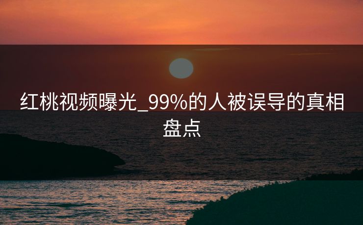 红桃视频曝光_99%的人被误导的真相盘点 红桃视频曝光_99%的人被误导的真相盘点