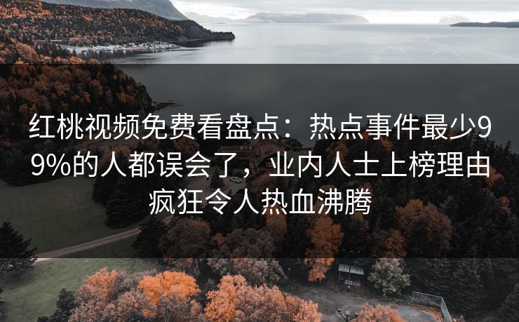 红桃视频免费看盘点:热点事件最少99%的人都误会了,业内人士上榜理由疯狂令人热血沸腾 红桃视频免费看盘点:热点事件最少99%的人都误会了,业内人士上榜理由疯狂令人热血沸腾
