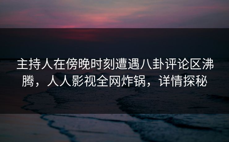 主持人在傍晚时刻遭遇八卦评论区沸腾，人人影视全网炸锅，详情探秘