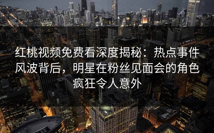 红桃视频免费看深度揭秘：热点事件风波背后，明星在粉丝见面会的角色疯狂令人意外