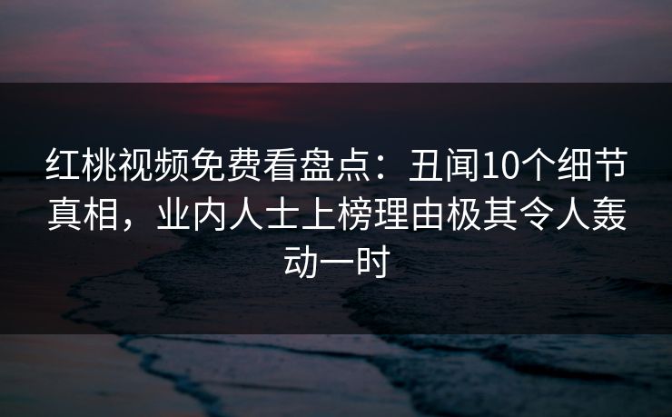 红桃视频免费看盘点：丑闻10个细节真相，业内人士上榜理由极其令人轰动一时