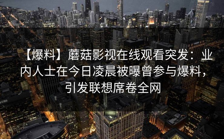 【爆料】蘑菇影视在线观看突发：业内人士在今日凌晨被曝曾参与爆料，引发联想席卷全网