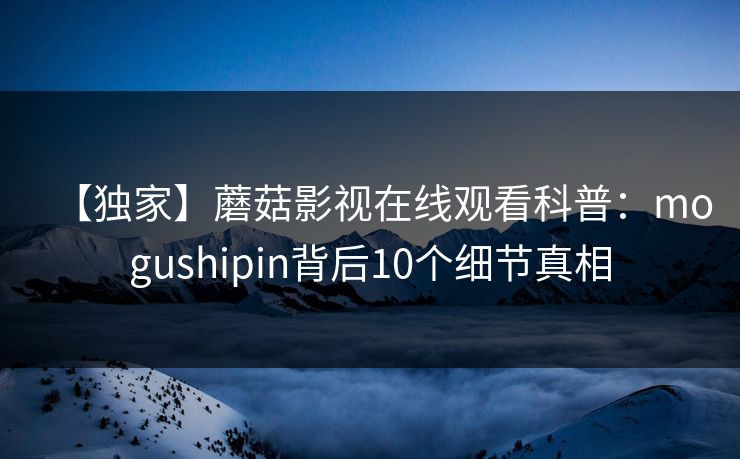【独家】蘑菇影视在线观看科普:mogushipin背后10个细节真相 【独家】蘑菇影视在线观看科普:mogushipin背后10个细节真相