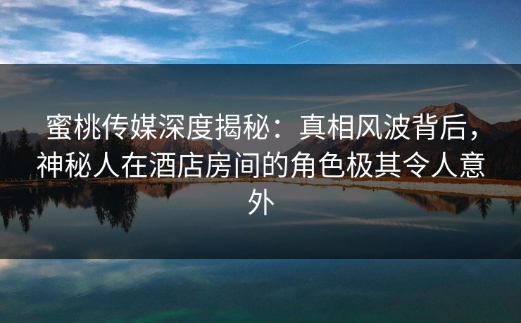 蜜桃传媒深度揭秘：真相风波背后，神秘人在酒店房间的角色极其令人意外