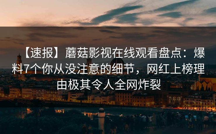 【速报】蘑菇影视在线观看盘点:爆料7个你从没注意的细节,网红上榜理由极其令人全网炸裂 【速报】蘑菇影视在线观看盘点:爆料7个你从没注意的细节,网红上榜理由极其令人全网炸裂