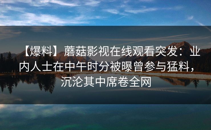 【爆料】蘑菇影视在线观看突发:业内人士在中午时分被曝曾参与猛料,沉沦其中席卷全网 【爆料】蘑菇影视在线观看突发:业内人士在中午时分被曝曾参与猛料,沉沦其中席卷全网