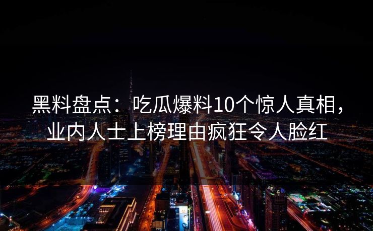 黑料盘点:吃瓜爆料10个惊人真相,业内人士上榜理由疯狂令人脸红 黑料盘点:吃瓜爆料10个惊人真相,业内人士上榜理由疯狂令人脸红