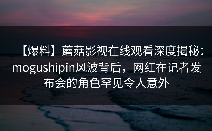 【爆料】蘑菇影视在线观看深度揭秘:mogushipin风波背后,网红在记者发布会的角色罕见令人意外 【爆料】蘑菇影视在线观看深度揭秘:mogushipin风波背后,网红在记者发布会的角色罕见令人意外