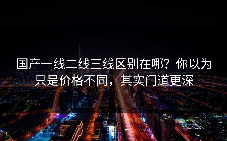 国产一线二线三线区别在哪?你以为只是价格不同,其实门道更深 国产一线二线三线区别在哪?你以为只是价格不同,其实门道更深