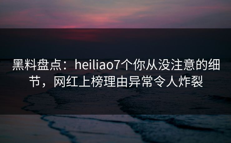 黑料盘点:heiliao7个你从没注意的细节,网红上榜理由异常令人炸裂 黑料盘点:heiliao7个你从没注意的细节,网红上榜理由异常令人炸裂