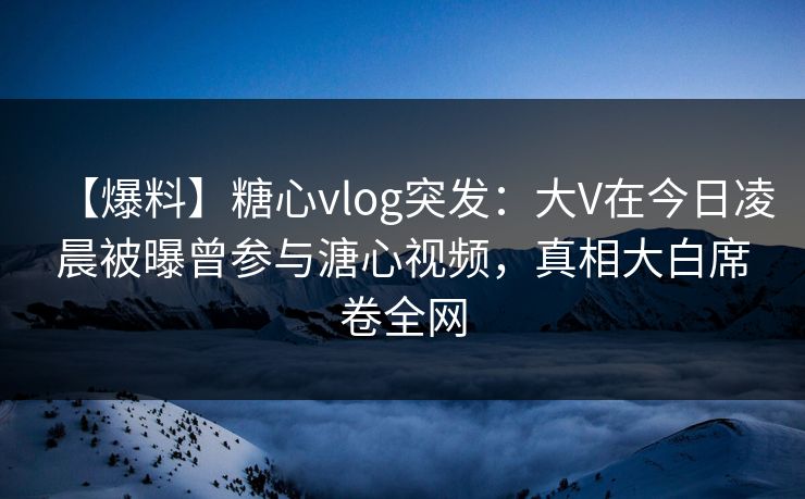 【爆料】糖心vlog突发:大V在今日凌晨被曝曾参与溏心视频,真相大白席卷全网 【爆料】糖心vlog突发:大V在今日凌晨被曝曾参与溏心视频,真相大白席卷全网
