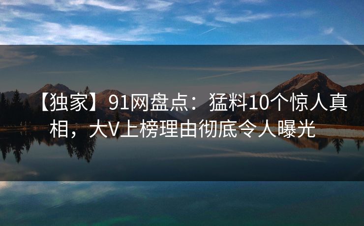 【独家】91网盘点：猛料10个惊人真相，大V上榜理由彻底令人曝光