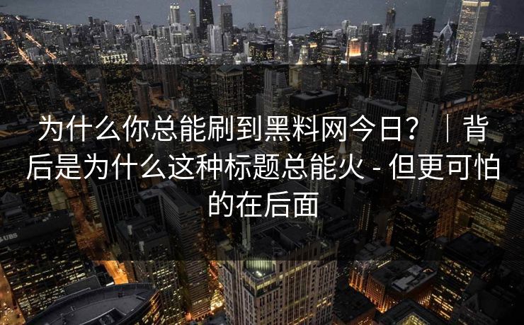 为什么你总能刷到黑料网今日？｜背后是为什么这种标题总能火 - 但更可怕的在后面