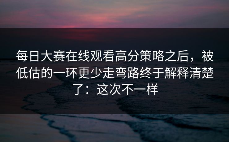 每日大赛在线观看高分策略之后，被低估的一环更少走弯路终于解释清楚了：这次不一样
