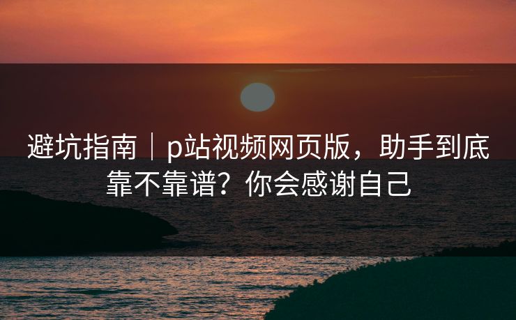 避坑指南|p站视频网页版,助手到底靠不靠谱?你会感谢自己 避坑指南|p站视频网页版,助手到底靠不靠谱?你会感谢自己