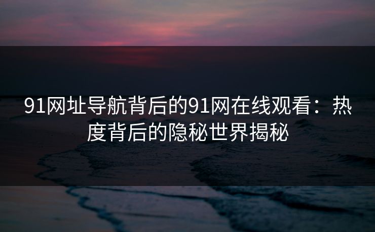 91网址导航背后的91网在线观看：热度背后的隐秘世界揭秘