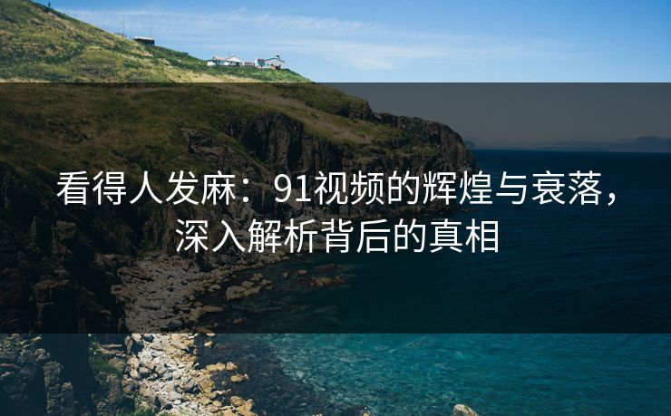 看得人发麻：91视频的辉煌与衰落，深入解析背后的真相