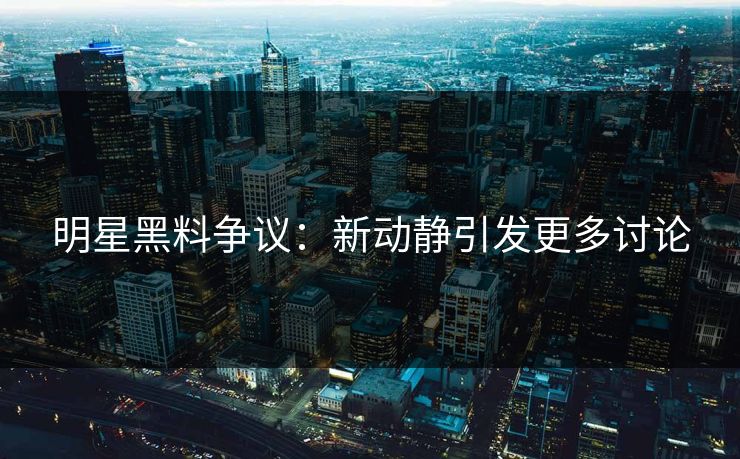 明星黑料争议：新动静引发更多讨论